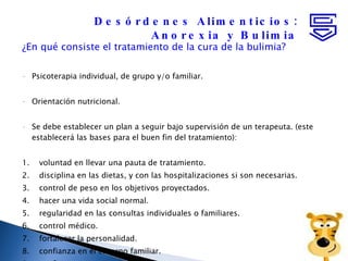 ¿En qué consiste el tratamiento de la cura de la bulimia?  Psicoterapia individual, de grupo y/o familiar.  Orientación nutricional.  Se debe establecer un plan a seguir bajo supervisión de un terapeuta. (este establecerá las bases para el buen fin del tratamiento): 1.    voluntad en llevar una pauta de tratamiento. 2.    disciplina en las dietas, y con las hospitalizaciones si son necesarias. 3.    control de peso en los objetivos proyectados. 4.    hacer una vida social normal. 5.    regularidad en las consultas individuales o familiares. 6.    control médico. 7.    fortalecer la personalidad. 8.    confianza en el entorno familiar. 9.    confianza con su terapeuta. Desórdenes Alimenticios: Anorexia y Bulimia 