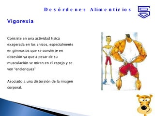 Vigorexia Consiste en una actividad física exagerada en los chicos, especialmente en gimnasios que se convierte en obsesión ya que a pesar de su musculación se miran en el espejo y se ven “enclenques”  Asociado a una distorsión de la imagen corporal. Desórdenes Alimenticios 
