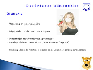 Ortorexia Obsesión por comer saludable. Etiquetan la comida como pura e impura Se restringen las comidas y los tipos hasta el punto de preferir no comer nada a comer alimentos “impuros” Pueden padecer de hipotensión, carencia de vitaminas, calcio y osteoporosis  Desórdenes Alimenticios 