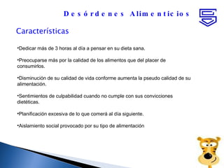 Características Desórdenes Alimenticios Dedicar más de 3 horas al día a pensar en su dieta sana.  Preocuparse más por la calidad de los alimentos que del placer de consumirlos. Disminución de su calidad de vida conforme aumenta la pseudo calidad de su alimentación. Sentimientos de culpabilidad cuando no cumple con sus convicciones dietéticas. Planificación excesiva de lo que comerá al día siguiente.  Aislamiento social provocado por su tipo de alimentación  