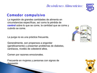 Comedor compulsivo Desórdenes Alimenticios: La ingestión de grandes cantidades de alimento en circunstancias específicas, así como la pérdida de  control  sobre lo que se come, la cantidad que se come y cuándo se come.  La purga no es una práctica frecuente. Generalmente, son propensos a engordar (genéticamente) y presentan problemas de diabetes, cardíacos, niveles de colesterol altos. Comen por razones emocionales. Frecuente en mujeres y personas con signos de depresión 
