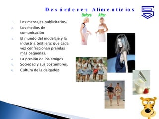 Los mensajes publicitarios. Los medios de comunicación  El mundo del modelaje y la industria textilera: que cada vez confeccionan prendas mas pequeñas. La presión de los amigos. Sociedad y sus costumbres. Cultura de la delgadez Desórdenes Alimenticios 