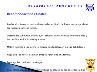 Recomendaciones finales Analice el entorno en que se desenvuelve su hija/o de forma que tenga claras las exigencias de ese medio. Observe las conductas de sus hijos, así podrá identificar las anormalidades y  los cambios en los hábitos que tiene. Motive y aliente a los jóvenes y rescate sus fortalezas y no sus debilidades. Haga que sus hijos se sientan amados y parte de una familia. Prevenga las conductas de riesgo. Si identifica alguna de las características de alguno de los desórdenes, busque  ayuda profesional. Desórdenes Alimenticios 