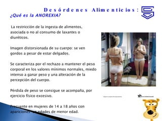 ¿Qué es la ANOREXIA? La restricción de la ingesta de alimentos, asociada o no al consumo de laxantes o diuréticos.  Imagen distorsionada de su cuerpo: se ven gordos a pesar de estar delgados. Se caracteriza por el rechazo a mantener el peso corporal en los valores mínimos normales, miedo  intenso a ganar peso y una alteración de la percepción del cuerpo. Pérdida de peso se consigue se acompaña, por ejercicio físico excesivo. Frecuente en mujeres de 14 a 18 años con apariciones  en edades de menor edad. Desórdenes Alimenticios: 