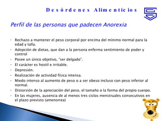 Perfil de las personas que padecen Anorexia Rechazo a mantener el peso corporal por encima del mínimo normal para la edad y talla.  Adopción de dietas, que dan a la persona enferma sentimiento de poder y control  Posee un único objetivo, “ser delgado”.  El carácter es hostil e irritable.  Depresión.  Realización de actividad física intensa.  Miedo intenso al aumento de peso o a ser obeso incluso con peso inferior al normal.  Distorsión de la apreciación del peso, el tamaño o la forma del propio cuerpo.  En las mujeres, ausencia de al menos tres ciclos menstruales consecutivos en el plazo previsto (amenorrea) Desórdenes Alimenticios 