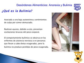 ¿Qué es la Bulimia?  Asociada a una baja autoestima y sentimientos de culpa por comer demasiado. Realizan ayunos, debido a esto, presentan oscilaciones bruscas del peso corporal.  El comportamiento bulímico se observa en los enfermos de anorexia nerviosa o en personas que llevan a cabo dietas exageradas, pero la bulimia no produce perdidas de peso exagerada .  Desórdenes Alimenticios: Anorexia y Bulimia 