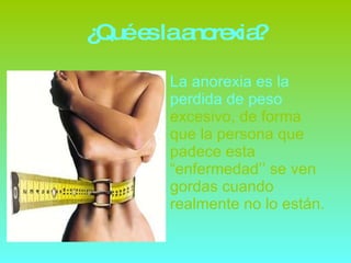 ¿Qué es la anorexia? La anorexia es la perdida de peso  excesivo, de forma que la persona que padece esta “enfermedad’’ se ven gordas cuando realmente no lo están. 