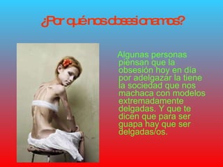 ¿Por qué nos obsesionamos? Algunas personas piensan que la obsesión hoy en día por adelgazar la tiene la sociedad que nos machaca con modelos extremadamente delgadas. Y que te dicen que para ser guapa hay que ser delgadas/os. 