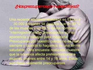 ¿Nos preocupamos por nuestro físico? Una reciente encuesta realizada en EEUU a 30.000 personas se destaca que un 93 % de las mujeres y un 82 % de los hombres “interrogados” están preocupados por su apariencia y trabajan para mejorarla. Preocuparse por nuestro cuerpo no es malo, siempre y cuando lo hagamos de una forma saludable. Otra encuesta realizada muestra que la anorexia afecta preferentemente a mujeres jóvenes entre 14 y 18 años. Estos son datos realmente preocupantes. 