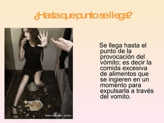 ¿Hasta que punto se llega? Se llega hasta el punto de la provocación del vómito; es decir la comida excesiva de alimentos que se ingieren en un momento para expulsarla a través del vomito.  