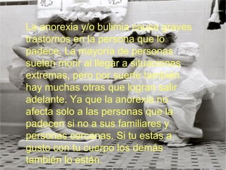La anorexia y/o bulimia causa graves trastornos en la persona que lo padece, La mayoría de personas suelen morir al llegar a situaciones extremas, pero por suerte también hay muchas otras que logran salir adelante. Ya que la anorexia no afecta solo a las personas que la padecen si no a sus familiares y personas cercanas. Si tu estas a gusto con tu cuerpo los demás también lo están. 