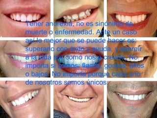 Tener anorexia, no es sinónimo de muerte o enfermedad. Ante un caso así lo mejor que se puede hacer es: superarlo con éxito y ayuda, y sonreír a la vida por como nos a creado. No importa si somos: flacos, gordos, altos o bajos. No importa porque cada uno de nosotros somos únicos.   