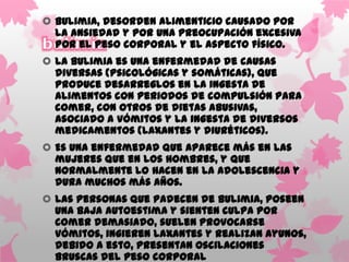 Bulimia, desorden alimenticio causado por
  la ansiedad y por una preocupación excesiva
  por el peso corporal y el aspecto físico.
 La bulimia es una enfermedad de causas
  diversas (psicológicas y somáticas), que
  produce desarreglos en la ingesta de
  alimentos con periodos de compulsión para
  comer, con otros de dietas abusivas,
  asociado a vómitos y la ingesta de diversos
  medicamentos (laxantes y diuréticos).
 Es una enfermedad que aparece más en las
  mujeres que en los hombres, y que
  normalmente lo hacen en la adolescencia y
  dura muchos más años.
 Las personas que padecen de Bulimia, poseen
  una baja autoestima y sienten culpa por
  comer demasiado, suelen provocarse
  vómitos, ingieren laxantes y realizan ayunos,
  debido a esto, presentan oscilaciones
  bruscas del peso corporal
 