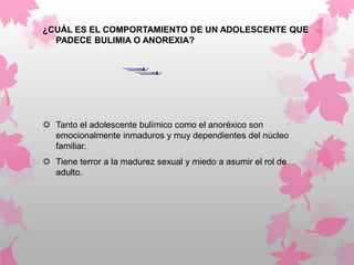 ¿CUÁL ES EL COMPORTAMIENTO DE UN ADOLESCENTE QUE
  PADECE BULIMIA O ANOREXIA?




 Tanto el adolescente bulímico como el anoréxico son
  emocionalmente inmaduros y muy dependientes del núcleo
  familiar.
 Tiene terror a la madurez sexual y miedo a asumir el rol de
  adulto.
 