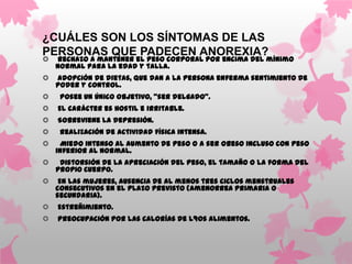 ¿CUÁLES SON LOS SÍNTOMAS DE LAS
PERSONAS QUE PADECEN ANOREXIA?
   Rechazo a mantener el peso corporal por encima del mínimo
    normal para la edad y talla.
   Adopción de dietas, que dan a la persona enferma sentimiento de
    poder y control.
    Posee un único objetivo, “ser delgado”.
   El carácter es hostil e irritable.
   Sobreviene la depresión.
    Realización de actividad física intensa.
    Miedo intenso al aumento de peso o a ser obeso incluso con peso
    inferior al normal.
    Distorsión de la apreciación del peso, el tamaño o la forma del
    propio cuerpo.
    En las mujeres, ausencia de al menos tres ciclos menstruales
    consecutivos en el plazo previsto (amenorrea primaria o
    secundaria).
   Estreñimiento.
   Preocupación por las calorías de l9os alimentos.
 