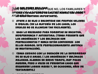 Lo que deben realizar:QUE NO, LOS FAMILIARES Y
¿QUÉ DEBEN REALIZAR Y
AMIGOSa suLAS PERSONAS AFECTADAS PARAamor
 Ame DE hijo como se ama así mismo. (el PODER
  lo hará sentirse importante).
AYUDARLOS
 Ayude a su hijo a encontrar sus propios valores
  e ideales. (En la mayoría de los casos, los
  ideales no se alcanzan tan fácilmente).
 Haga lo necesario para fomentar su iniciativa,
  independencia y autoestima. (tenga presente que
  los anoréxicos y los bulímicos son
  perfeccionistas y nunca están conformes con
  ellos mismos. Este perfeccionamiento justifica
  su insatisfacción).
 Tenga cuidado con la duración de la enfermedad
  de su hijo u amigo. ( Los anoréxicos y bulímicos
  mejoran. Algunos en breve tiempo, muy pocos
  mueren, pero a veces se presentan casos que
  requieren largos meses y, en ocasiones, años de
  tratamiento.)
 