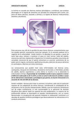 ARRASCAETA ROSARIO                    5to año “B”                        LENGUA

La bulimia es causada por diversos motivos (psicológicos y somáticos), que produce
desarreglos en la ingesta de alimentos con periodos de compulsión para comer, con
otros de dietas abusivas, asociado a vómitos y la ingesta de diversos medicamentos
(laxantes y diuréticos).




Estas personas mas allá de la perdida de peso tienen diversos comportamientos que
nos pueden permitir reconocerlos como por ejemplo. En la anorexia padecen de la
negación de la enfermedad, miedo intenso a la obesidad, Se ven gordos, a pesar de
tener bajo peso, rechazo a mantener el peso en nivel normal, caída del cabello,
amenorrea, piel seca, hipotensión e Hipotermia. En la bulimia episodios recurrentes de
voracidad, conciencia de que el patrón alimentario es anormal, sentimiento de no
poder para la ingesta, oscilaciones significativas de peso, deterioro de piezas dentarías
en vomitadores. Alternan con ciclos restrictivos.

Las consecuencias que pueden traer estas enfermedades son diversas como,
cardiopatías, desajuste de electrolitos, desórdenes hormonales o infertilidad, perdida
de cabello, abortos espontáneos y como último la muerte si no es detectada la
enfermedad a tiempo. El porcentaje de mortalidad cuando el peso corporal es menor
al 60% de lo adecuado es de 4 a 20 %, a esto se suma la alta tasa de suicidios a causa
de las alteraciones emocionales y psicológicas que genera, la muerte intencional es la
causante de más del 50% de los decesos.

Existen múltiples técnicas para tratar la anorexia y la bulimia: cada caso en particular
requiere de una adaptación de dichas técnicas, considerando la complejidad de las
situaciones y de los vínculos interpersonales. Debido a que los trastornos alimentarios
son de origen multifactorial, lo más recomendable es la aplicación de distintas
disciplinas para abarcar todos los aspectos de esta problemática. La mayoría de los
profesionales idóneos se desempeña en equipos interdisciplinarios, con un común
denominador: la recuperación del paciente mediante la reeducación nutricional y el
abordaje de aquellos conflictos psicológicos que desencadenaron las alteraciones en la
conducta alimentaria.
 