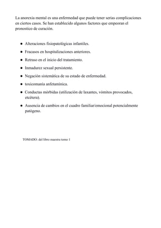La anorexia mental es una enfermedad que puede tener serias complicaciones
en ciertos casos. Se han establecido algunos factores que empeoran el
pronostico de curación.


      Alteraciones fisiopatológicas infantiles.
      Fracasos en hospitalizaciones anteriores.
      Retraso en el inicio del tratamiento.
      Inmadurez sexual persistente.
      Negación sistemática de su estado de enfermedad.
      toxicomanía anfetamìnica.
      Conductas mórbidas (utilización de laxantes, vómitos provocados,
       etcétera).
      Ausencia de cambios en el cuadro familiar/emocional potencialmente
       patógeno.




      TOMADO: del libro maestra tomo 1
 