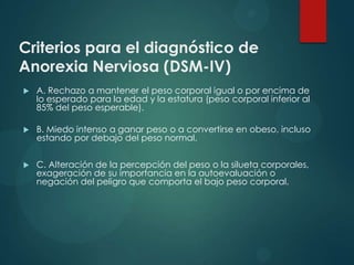 Criterios para el diagnóstico de
Anorexia Nerviosa (DSM-IV)


A. Rechazo a mantener el peso corporal igual o por encima de
lo esperado para la edad y la estatura (peso corporal inferior al
85% del peso esperable).



B. Miedo intenso a ganar peso o a convertirse en obeso, incluso
estando por debajo del peso normal.



C. Alteración de la percepción del peso o la silueta corporales,
exageración de su importancia en la autoevaluación o
negación del peligro que comporta el bajo peso corporal.

 