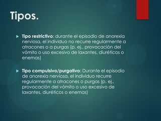 Tipos.


Tipo restrictivo: durante el episodio de anorexia
nerviosa, el individuo no recurre regularmente a
atracones o a purgas (p. ej., provocación del
vómito o uso excesivo de laxantes, diuréticos o
enemas)



Tipo compulsivo/purgativo: Durante el episodio
de anorexia nerviosa, el individuo recurre
regularmente a atracones o purgas (p. ej.,
provocación del vómito o uso excesivo de
laxantes, diuréticos o enemas)

 