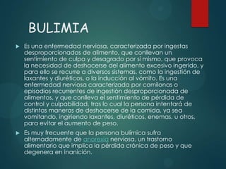 BULIMIA


Es una enfermedad nerviosa, caracterizada por ingestas
desproporcionadas de alimento, que conllevan un
sentimiento de culpa y desagrado por sí mismo, que provoca
la necesidad de deshacerse del alimento excesivo ingerido, y
para ello se recurre a diversos sistemas, como la ingestión de
laxantes y diuréticos, o la inducción al vómito. Es una
enfermedad nerviosa caracterizada por comilonas o
episodios recurrentes de ingestión desproporcionada de
alimentos, y que conlleva el sentimiento de pérdida de
control y culpabilidad, tras lo cual la persona intentará de
distintas maneras de deshacerse de la comida, ya sea
vomitando, ingiriendo laxantes, diuréticos, enemas, u otros,
para evitar el aumento de peso.



Es muy frecuente que la persona bulímica sufra
alternadamente de anorexia nerviosa, un trastorno
alimentario que implica la pérdida crónica de peso y que
degenera en inanición.

 