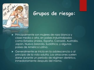 Grupos de riesgo:



Principalmente son mujeres de raza blanca y
clase media o alta, en países industrializados
como Estados Unidos, España, Canadá, Australia,
Japón, Nueva Zelanda, Sudáfrica, y algunos
países de América Latina.



Generalmente se inicia en la adolescencia o al
principio de la vida adulta. Los atracones suelen
darse durante un período de régimen dietético,
inmediatamente después del mismo.

 