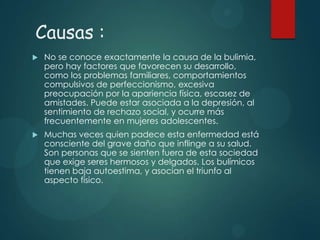Causas :


No se conoce exactamente la causa de la bulimia,
pero hay factores que favorecen su desarrollo,
como los problemas familiares, comportamientos
compulsivos de perfeccionismo, excesiva
preocupación por la apariencia física, escasez de
amistades. Puede estar asociada a la depresión, al
sentimiento de rechazo social, y ocurre más
frecuentemente en mujeres adolescentes.



Muchas veces quien padece esta enfermedad está
consciente del grave daño que inflinge a su salud.
Son personas que se sienten fuera de esta sociedad
que exige seres hermosos y delgados. Los bulímicos
tienen baja autoestima, y asocian el triunfo al
aspecto físico.

 