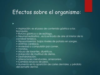 Efectos sobre el organismo:


• Aspiración: es el paso de contenido gástrico a los
bronquios.
• Rotura gástrica o de esófago.
• Neumomediastino , es la entrada de aire al interior de la
cavidad toráxico.
• Hipopotasemia: bajos niveles de potasio en sangre.
• Arritmia cardíaca.
• Ansiedad o compulsión por comer.
• Vómitos.
• Abuso de laxantes, diuréticos.
• Adopción de multitud de dietas.
• Deshidratación.
• Alteraciones mensturales, amenorrea.
• Cambios bruscos de peso.
• Aumento en la aparición de caries dentales, y pérdida
del esmalte dental.

 