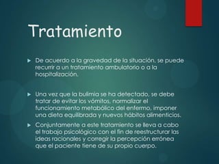Tratamiento


De acuerdo a la gravedad de la situación, se puede
recurrir a un tratamiento ambulatorio o a la
hospitalización.



Una vez que la bulimia se ha detectado, se debe
tratar de evitar los vómitos, normalizar el
funcionamiento metabólico del enfermo, imponer
una dieta equilibrada y nuevos hábitos alimenticios.



Conjuntamente a este tratamiento se lleva a cabo
el trabajo psicológico con el fin de reestructurar las
ideas racionales y corregir la percepción errónea
que el paciente tiene de su propio cuerpo.

 