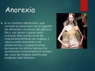 Anorexia


Es un trastorno alimentario, que
consiste en el rechazo de la ingestión
de alimentos o el abuso del ejercicio
físico, por temor a ganar peso
corporal. Esta conducta se da
mayoritariamente en las mujeres, y
afecta particularmente a las
adolescentes y mujeres jóvenes,
aunque en los últimos tiempos ha
aumentado notoriamente el número
de casos de mujeres adultas que
padecen este trastorno.

 