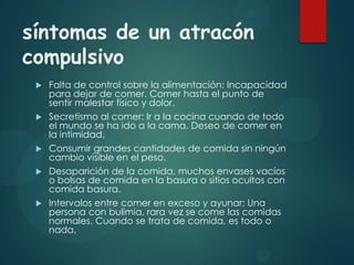 síntomas de un atracón
compulsivo









Falta de control sobre la alimentación: Incapacidad
para dejar de comer. Comer hasta el punto de
sentir malestar físico y dolor.
Secretismo al comer: Ir a la cocina cuando de todo
el mundo se ha ido a la cama. Deseo de comer en
la intimidad.
Consumir grandes cantidades de comida sin ningún
cambio visible en el peso.
Desaparición de la comida, muchos envases vacíos
o bolsas de comida en la basura o sitios ocultos con
comida basura.
Intervalos entre comer en exceso y ayunar: Una
persona con bulimia, rara vez se come las comidas
normales. Cuando se trata de comida, es todo o
nada.

 