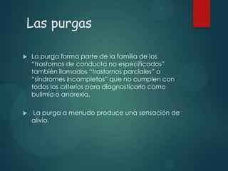 Las purgas


La purga forma parte de la familia de los
“trastornos de conducta no especificados”
también llamados “trastornos parciales” o
“síndromes incompletos” que no cumplen con
todos los criterios para diagnosticarlo como
bulimia o anorexia.



La purga a menudo produce una sensación de
alivio.

 