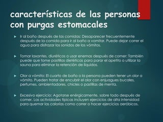 características de las personas
con purgas estomacales


Ir al baño después de las comidas: Desaparecer frecuentemente
después de la comida para ir al baño a vomitar. Puede dejar correr el
agua para disfrazar los sonidos de los vómitos.



Tomar laxantes, diuréticos o usar enemas después de comer: También
puede que tome pastillas dietéticas para parar el apetito o utilizar la
sauna para eliminar la retención de líquidos.



Olor a vómito: El cuarto de baño o la persona pueden tener un olor a
vómito. Pueden tratar de encubrir el olor con enjuagues bucales,
perfumes, ambientadores, chicles o pastillas de menta.



Excesivo ejercicio: Agotarse enérgicamente, sobre todo después de
comer. Las actividades típicas incluyen ejercicios de alta intensidad
para quemar las calorías como correr o hacer ejercicios aeróbicos.

 