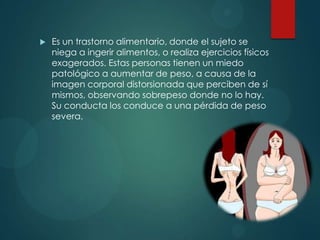

Es un trastorno alimentario, donde el sujeto se
niega a ingerir alimentos, o realiza ejercicios físicos
exagerados. Estas personas tienen un miedo
patológico a aumentar de peso, a causa de la
imagen corporal distorsionada que perciben de sí
mismos, observando sobrepeso donde no lo hay.
Su conducta los conduce a una pérdida de peso
severa.

 