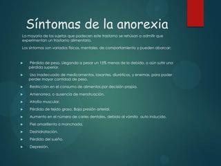 Síntomas de la anorexia
La mayoría de los sujetos que padecen este trastorno se rehúsan a admitir que
experimentan un trastorno alimentario.
Los síntomas son variados físicos, mentales, de comportamiento y pueden abarcar:



Pérdida de peso. Llegando a pesar un 15% menos de lo debido, o aún sufrir una
pérdida superior.



Uso inadecuado de medicamentos, laxantes, diuréticos, y enemas, para poder
perder mayor cantidad de peso.



Restricción en el consumo de alimentos por decisión propia.



Amenorrea, o ausencia de menstruación.



Atrofia muscular.



Pérdida de tejido graso. Baja presión arterial.



Aumento en el número de caries dentales, debido al vómito auto inducido.



Piel amarillenta o manchada.



Deshidratación.



Pérdida del sueño.



Depresión.

 