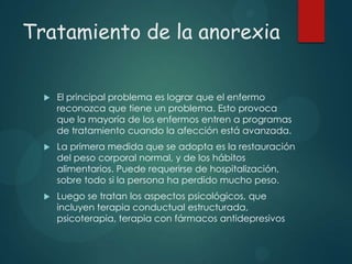 Tratamiento de la anorexia


El principal problema es lograr que el enfermo
reconozca que tiene un problema. Esto provoca
que la mayoría de los enfermos entren a programas
de tratamiento cuando la afección está avanzada.



La primera medida que se adopta es la restauración
del peso corporal normal, y de los hábitos
alimentarios. Puede requerirse de hospitalización,
sobre todo si la persona ha perdido mucho peso.



Luego se tratan los aspectos psicológicos, que
incluyen terapia conductual estructurada,
psicoterapia, terapia con fármacos antidepresivos

 