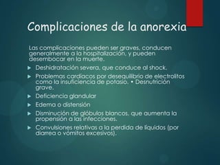 Complicaciones de la anorexia
Las complicaciones pueden ser graves, conducen
generalmente a la hospitalización, y pueden
desembocar en la muerte.
 Deshidratación severa, que conduce al shock.
 Problemas cardíacos por desequilibrio de electrolitos
como la insuficiencia de potasio. • Desnutrición
grave.
 Deficiencia glandular
 Edema o distensión
 Disminución de glóbulos blancos, que aumenta la
propensión a las infecciones.
 Convulsiones relativas a la perdida de líquidos (por
diarrea o vómitos excesivos).

 