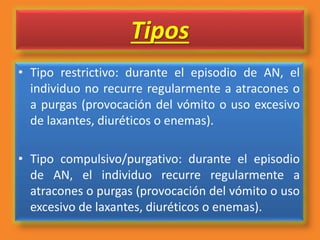 Tipos
• Tipo restrictivo: durante el episodio de AN, el
individuo no recurre regularmente a atracones o
a purgas (provocación del vómito o uso excesivo
de laxantes, diuréticos o enemas).
• Tipo compulsivo/purgativo: durante el episodio
de AN, el individuo recurre regularmente a
atracones o purgas (provocación del vómito o uso
excesivo de laxantes, diuréticos o enemas).
 