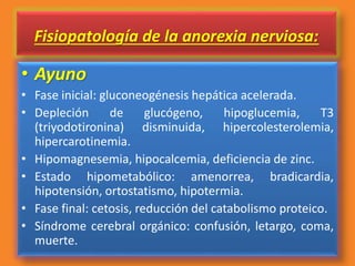 Fisiopatología de la anorexia nerviosa:
• Ayuno
• Fase inicial: gluconeogénesis hepática acelerada.
• Depleción de glucógeno, hipoglucemia, T3
(triyodotironina) disminuida, hipercolesterolemia,
hipercarotinemia.
• Hipomagnesemia, hipocalcemia, deficiencia de zinc.
• Estado hipometabólico: amenorrea, bradicardia,
hipotensión, ortostatismo, hipotermia.
• Fase final: cetosis, reducción del catabolismo proteico.
• Síndrome cerebral orgánico: confusión, letargo, coma,
muerte.
 
