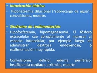 • Intoxicación hídrica
• Hiponatremia dilucional ("sobrecarga de agua"),
convulsiones, muerte.
• Síndrome de realimentación
• Hipofosfatemia, hipomagnesemia. El fósforo
extracelular cae abruptamente al ingresar al
espacio intracelular, por ejemplo luego de
administrar dextrosa endovenosa, o
realimentación muy rápida.
• Convulsiones, delirio, edema periférico,
insuficiencia cardíaca, arritmias, muerte
 