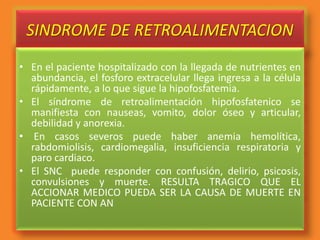 SINDROME DE RETROALIMENTACION
• En el paciente hospitalizado con la llegada de nutrientes en
abundancia, el fosforo extracelular llega ingresa a la célula
rápidamente, a lo que sigue la hipofosfatemia.
• El síndrome de retroalimentación hipofosfatenico se
manifiesta con nauseas, vomito, dolor óseo y articular,
debilidad y anorexia.
• En casos severos puede haber anemia hemolítica,
rabdomiolisis, cardiomegalia, insuficiencia respiratoria y
paro cardiaco.
• El SNC puede responder con confusión, delirio, psicosis,
convulsiones y muerte. RESULTA TRAGICO QUE EL
ACCIONAR MEDICO PUEDA SER LA CAUSA DE MUERTE EN
PACIENTE CON AN
 