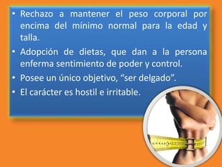 • Rechazo a mantener el peso corporal por
encima del mínimo normal para la edad y
talla.
• Adopción de dietas, que dan a la persona
enferma sentimiento de poder y control.
• Posee un único objetivo, “ser delgado”.
• El carácter es hostil e irritable.
 