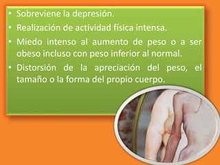 • Sobreviene la depresión.
• Realización de actividad física intensa.
• Miedo intenso al aumento de peso o a ser
obeso incluso con peso inferior al normal.
• Distorsión de la apreciación del peso, el
tamaño o la forma del propio cuerpo.
 