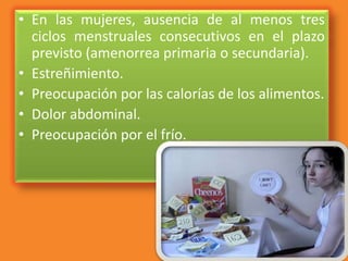 • En las mujeres, ausencia de al menos tres
ciclos menstruales consecutivos en el plazo
previsto (amenorrea primaria o secundaria).
• Estreñimiento.
• Preocupación por las calorías de los alimentos.
• Dolor abdominal.
• Preocupación por el frío.
 