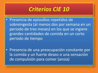 Criterios CIE 10
• Presencia de episodios repetidos de
sobreingesta (al menos dos por semana en un
periodo de tres meses) en los que se ingiere
grandes cantidades de comida en un corto
periodo de tiempo
• Presencia de una preocupación constante por
la comida y un fuerte deseo o una sensación
de compulsión para comer (ansia)
 