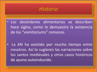 Historia
• Los desórdenes alimentarios se describen
hace siglos, como lo demuestra la existencia
de los “vomitoriums” romanos.
• La AN ha existido por mucho tiempo entre
nosotros. Así lo sugieren las narraciones sobre
los santos medievales y otros casos históricos
de ayuno autoinducido.
 