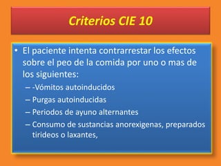 Criterios CIE 10
• El paciente intenta contrarrestar los efectos
sobre el peo de la comida por uno o mas de
los siguientes:
– -Vómitos autoinducidos
– Purgas autoinducidas
– Periodos de ayuno alternantes
– Consumo de sustancias anorexigenas, preparados
tirideos o laxantes,
 