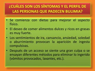 ¿CUÁLES SON LOS SÍNTOMAS Y EL PERFIL DE
LAS PERSONAS QUE PADECEN BULIMIA?
• Se comienza con dietas para mejorar el aspecto
físico.
• El deseo de comer alimentos dulces y ricos en grasas
es muy fuerte.
• Los sentimientos de ira, cansancio, ansiedad, soledad
o aburrimiento provocan la aparición de ingesta
compulsivas.
• Después de un acceso se siente una gran culpa o se
ensayan diferentes métodos para eliminar lo ingerido
(vómitos provocados, laxantes, etc.).
 