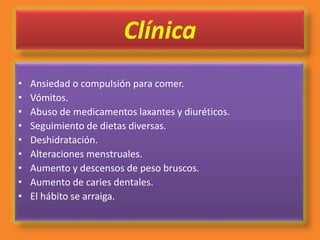 Clínica
• Ansiedad o compulsión para comer.
• Vómitos.
• Abuso de medicamentos laxantes y diuréticos.
• Seguimiento de dietas diversas.
• Deshidratación.
• Alteraciones menstruales.
• Aumento y descensos de peso bruscos.
• Aumento de caries dentales.
• El hábito se arraiga.
 