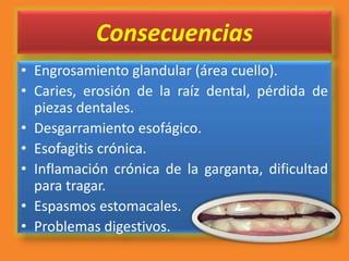 Consecuencias
• Engrosamiento glandular (área cuello).
• Caries, erosión de la raíz dental, pérdida de
piezas dentales.
• Desgarramiento esofágico.
• Esofagitis crónica.
• Inflamación crónica de la garganta, dificultad
para tragar.
• Espasmos estomacales.
• Problemas digestivos.
 